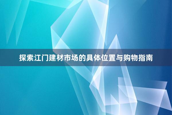 探索江门建材市场的具体位置与购物指南